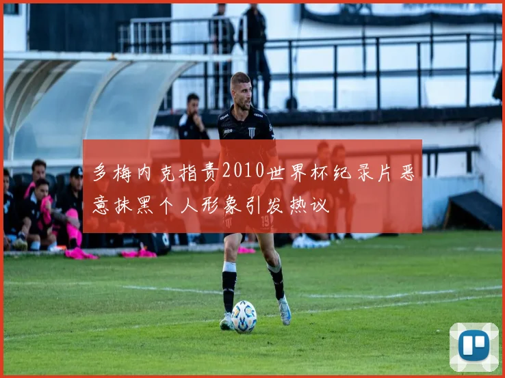多梅内克指责2010世界杯纪录片恶意抹黑个人形象引发热议