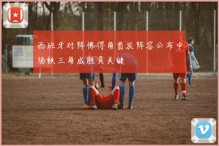 西班牙对阵佛得角首发阵容公布中场铁三角成胜负关键