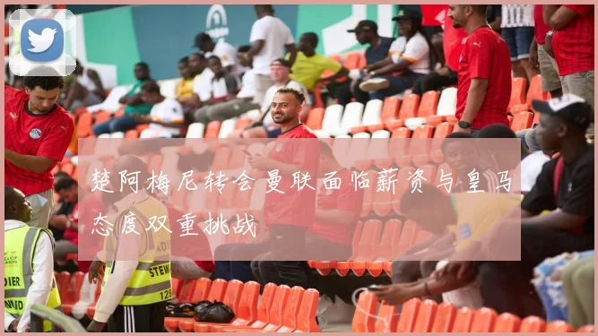 楚阿梅尼转会曼联面临薪资与皇马态度双重挑战