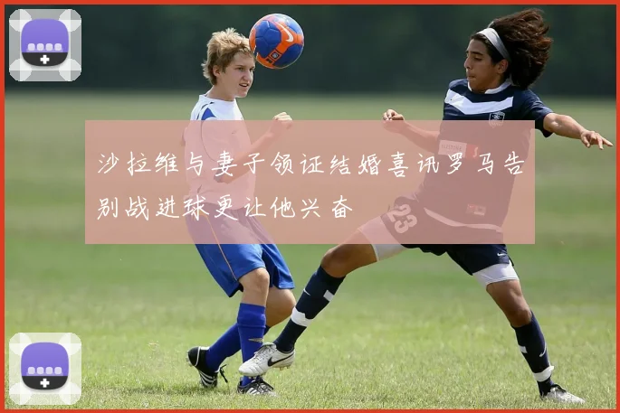 沙拉维与妻子领证结婚喜讯罗马告别战进球更让他兴奋