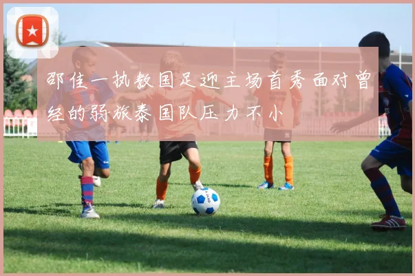 邵佳一执教国足迎主场首秀面对曾经的弱旅泰国队压力不小