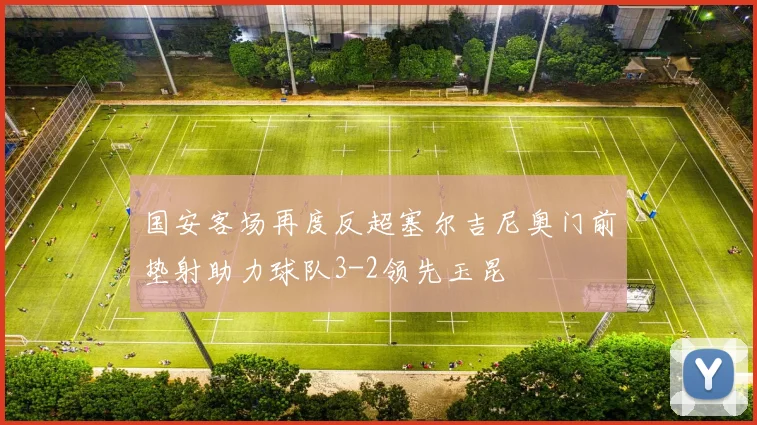 国安客场再度反超塞尔吉尼奥门前垫射助力球队3-2领先玉昆
