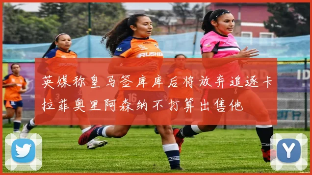 英媒称皇马签库库后将放弃追逐卡拉菲奥里阿森纳不打算出售他