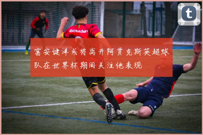 富安健洋或将离开阿贾克斯英超球队在世界杯期间关注他表现