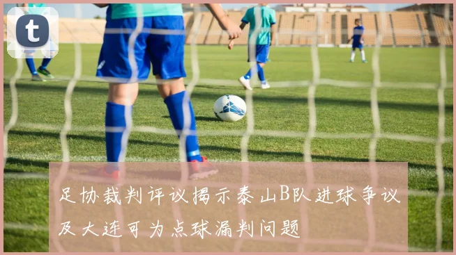 足协裁判评议揭示泰山B队进球争议及大连可为点球漏判问题