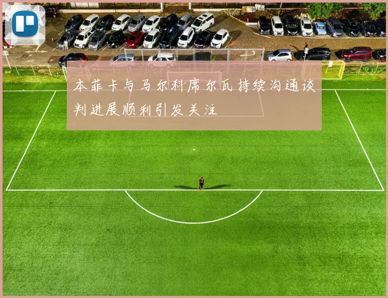 本菲卡与马尔科席尔瓦持续沟通谈判进展顺利引发关注