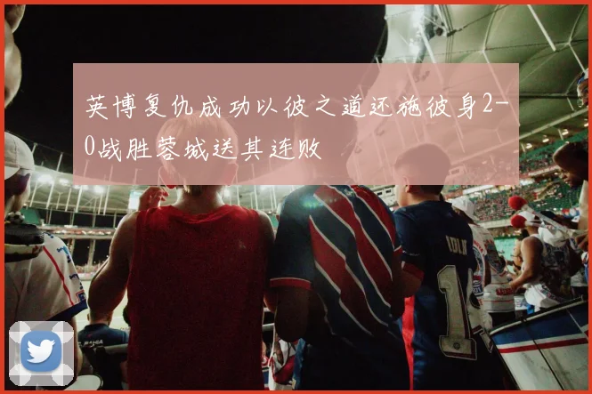 英博复仇成功以彼之道还施彼身2-0战胜蓉城送其连败