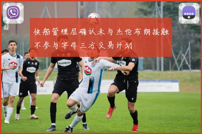 快船管理层确认未与杰伦布朗接触不参与字母三方交易计划