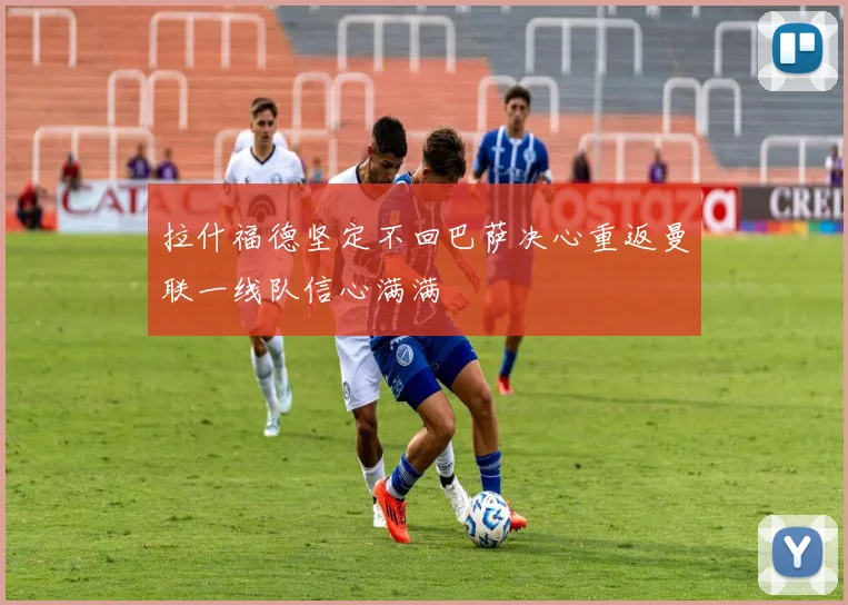 拉什福德坚定不回巴萨决心重返曼联一线队信心满满