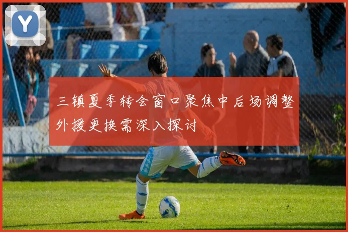 三镇夏季转会窗口聚焦中后场调整外援更换需深入探讨