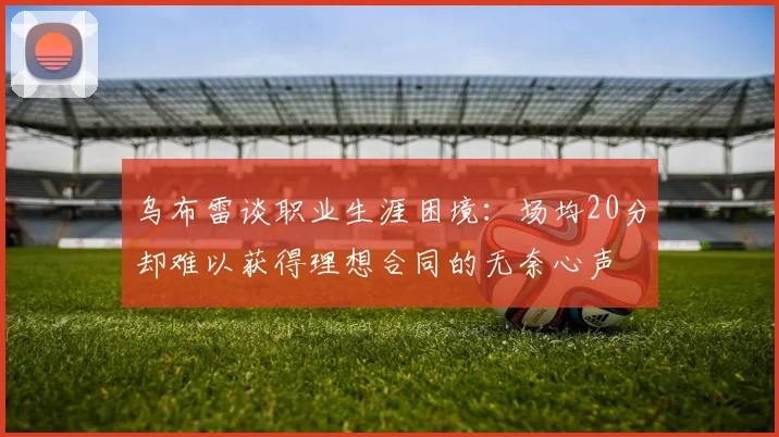 乌布雷谈职业生涯困境：场均20分却难以获得理想合同的无奈心声