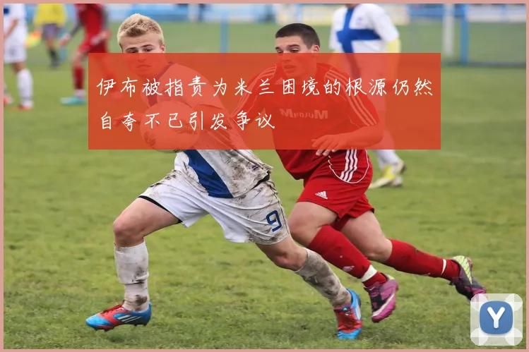 伊布被指责为米兰困境的根源仍然自夸不已引发争议