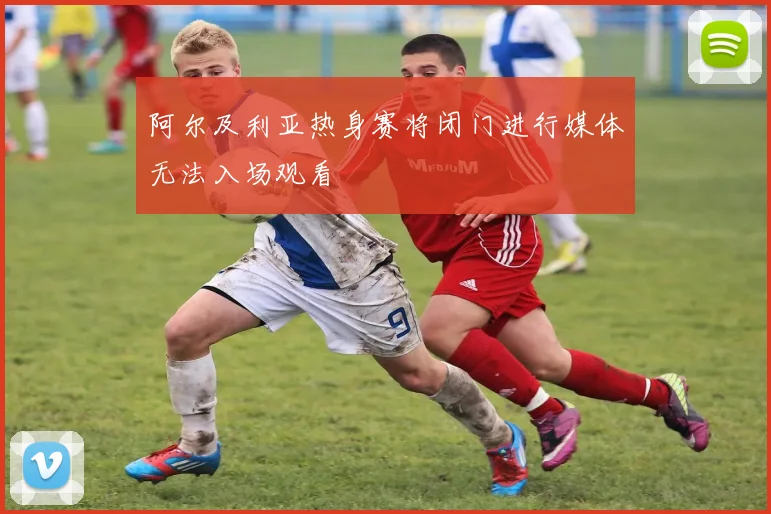 阿尔及利亚热身赛将闭门进行媒体无法入场观看