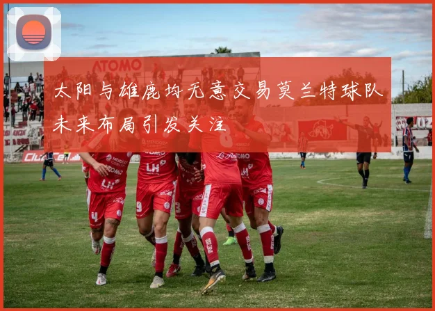 太阳与雄鹿均无意交易莫兰特球队未来布局引发关注
