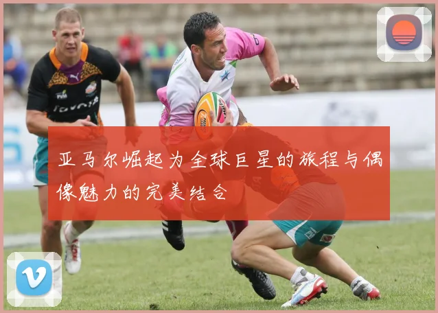 亚马尔崛起为全球巨星的旅程与偶像魅力的完美结合