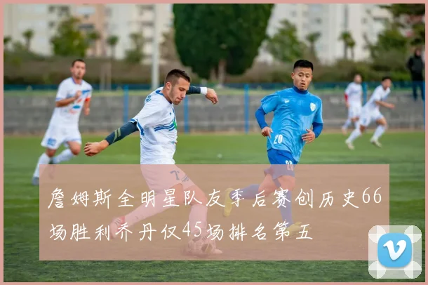 詹姆斯全明星队友季后赛创历史66场胜利乔丹仅45场排名第五