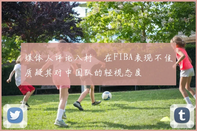 媒体人评论八村塁在FIBA表现不佳质疑其对中国队的轻视态度