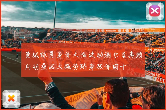 曼城球员身价大幅波动谢尔基奥赖利胡桑诺夫强势跻身涨价前十