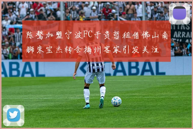 陈骜加盟宁波FC于贵哲租借佛山南狮朱宝杰转会梅州客家引发关注