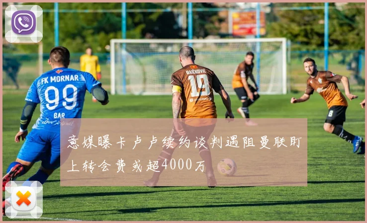 意媒曝卡卢卢续约谈判遇阻曼联盯上转会费或超4000万